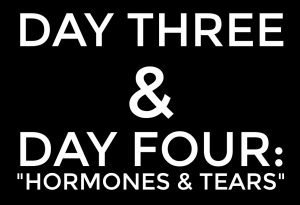DAY THREE & DAY FOUR: “hormones & tears”